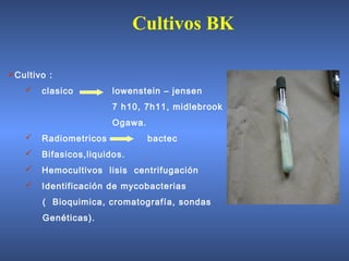 Cultivo :
 clasico lowenstein – jensen
7 h10, 7h11, midlebrook
Ogawa.
 Radiometricos bactec
 Bifasicos,liquidos.
 Hemocultivos lisis centrifugación
 Identificación de mycobacterias
( Bioquimica, cromatografía, sondas
Genéticas).
Cultivos BK
 
