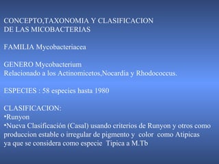 CONCEPTO,TAXONOMIA Y CLASIFICACION
DE LAS MICOBACTERIAS
FAMILIA Mycobacteriacea
GENERO Mycobacterium
Relacionado a los Actinomicetos,Nocardia y Rhodococcus.
ESPECIES : 58 especies hasta 1980
CLASIFICACION:
•Runyon
•Nueva Clasificación (Casal) usando criterios de Runyon y otros como
produccion estable o irregular de pigmento y color como Atipicas
ya que se considera como especie Tipica a M.Tb
 