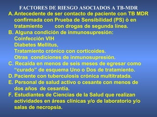 A.Antecedente de ser contacto de paciente con TB MDR
confirmada con Prueba de Sensibilidad (PS) ò en
tratamiento con drogas de segunda línea.
B. Alguna condición de inmunosupresión:
Coinfección VIH
Diabetes Mellitus,
Tratamiento crónico con corticoides.
Otras condiciones de inmunosupresión.
C. Recaída en menos de seis meses de egresar como
“curado” de esquema Uno o Dos de tratamiento.
D.Paciente con tuberculosis crónica multitratada.
E. Personal de salud activo o cesante con menos de
dos años de cesantía.
F. Estudiantes de Ciencias de la Salud que realizan
actividades en áreas clínicas y/o de laboratorio y/o
salas de necropsia.
FACTORES DE RIESGO ASOCIADOS A TB-MDR
 
