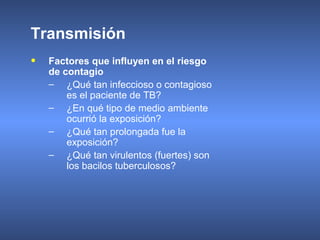 • Factores que influyen en el riesgo
de contagio
– ¿Qué tan infeccioso o contagioso
es el paciente de TB?
– ¿En qué tipo de medio ambiente
ocurrió la exposición?
– ¿Qué tan prolongada fue la
exposición?
– ¿Qué tan virulentos (fuertes) son
los bacilos tuberculosos?
Transmisión
 