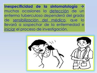 Inespecificidad de la sintomatología 
muchas ocasiones la detección de un
enfermo tuberculoso dependerá del grado
de sensibilización del médico, que lo
llevará a sospechar de la enfermedad e
iniciar el proceso de investigación.

 