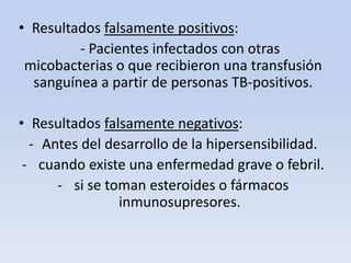 • Resultados falsamente positivos:
- Pacientes infectados con otras
micobacterias o que recibieron una transfusión
sanguínea a partir de personas TB-positivos.
• Resultados falsamente negativos:
- Antes del desarrollo de la hipersensibilidad.
- cuando existe una enfermedad grave o febril.
- si se toman esteroides o fármacos
inmunosupresores.

 