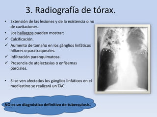 3. Radiografía de tórax.
• Extensión de las lesiones y de la existencia o no
de cavitaciones.
• Los hallazgos pueden mostrar:
 Calcificación.
 Aumento de tamaño en los gánglios linfáticos
hiliares o paratraqueales.
 Infiltración paranquimatosa.
 Presencia de atelectasias o enfisemas
parciales.
• Si se ven afectados los gánglios linfáticos en el
mediastino se realizará un TAC.

NO es un diagnóstico definitivo de tuberculosis.

 