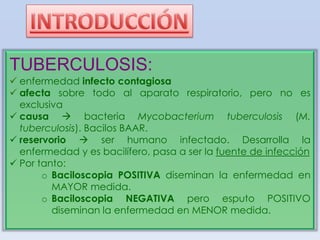 TUBERCULOSIS:
 enfermedad infecto contagiosa
 afecta sobre todo al aparato respiratorio, pero no es
exclusiva
 causa  bacteria Mycobacterium tuberculosis (M.
tuberculosis). Bacilos BAAR.
 reservorio  ser humano infectado. Desarrolla la
enfermedad y es bacilífero, pasa a ser la fuente de infección
 Por tanto:
o Baciloscopia POSITIVA diseminan la enfermedad en
MAYOR medida.
o Baciloscopia NEGATIVA pero esputo POSITIVO
diseminan la enfermedad en MENOR medida.

 