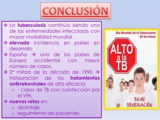  La tuberculosis continúa siendo una
de las enfermedades infecciosas con
mayor morbilidad mundial
 elevada incidencia en países en
desarrollo
 España  uno de los países de
Europa
occidental
con
mayor
número de casos.
 2ª mitad de la década de 1990 
instauración de los tratamientos
antirretrovirales de alta eficacia
o - casos de TB con coinfección por
el VIH.
 nuevos retos en:
o abordaje
o seguimiento de pacientes

 