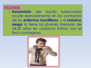 RESUMEN:
o transmisión del bacilo tuberculoso
ocurre esencialmente en los contactos
de los enfermos bacilíferos, y el máximo
riesgo lo tiene los jóvenes menores de
24-25 años en contacto íntimo con el
foco contagioso.

 