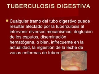 TUBERCULOSIS DIGESTIVA
 Cualquier tramo del tubo digestivo puede
resultar afectado por la tuberculosis al
intervenir diversos mecanismos: deglución
de los esputos, diseminación
hematógena, o bien, infrecuente en la
actualidad, la ingestión de la leche de
vacas enfermas de tuberculosis bovina
 