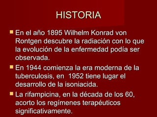HISTORIAHISTORIA
 En el año 1895 Wilhelm Konrad vonEn el año 1895 Wilhelm Konrad von
Rontgen descubre la radiación con lo queRontgen descubre la radiación con lo que
la evolución de la enfermedad podía serla evolución de la enfermedad podía ser
observada.observada.
 En 1944 comienza la era moderna de laEn 1944 comienza la era moderna de la
tuberculosis, en 1952 tiene lugar eltuberculosis, en 1952 tiene lugar el
desarrollo de la isoniacida.desarrollo de la isoniacida.
 La rifampicina, en la década de los 60,La rifampicina, en la década de los 60,
acorto los regímenes terapéuticosacorto los regímenes terapéuticos
significativamente.significativamente.
 