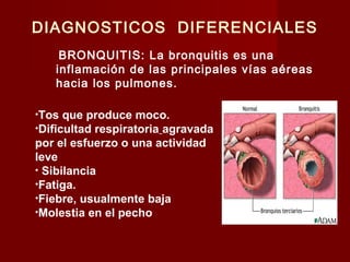 DIAGNOSTICOS DIFERENCIALES
BRONQUITIS: La bronquitis es una
inflamación de las principales vías aéreas
hacia los pulmones.
•Tos que produce moco.
•Dificultad respiratoria agravada
por el esfuerzo o una actividad
leve
• Sibilancia
•Fatiga.
•Fiebre, usualmente baja
•Molestia en el pecho
 