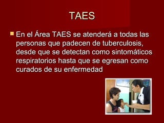 TAESTAES
 En el Área TAES se atenderá a todas lasEn el Área TAES se atenderá a todas las
personas que padecen de tuberculosis,personas que padecen de tuberculosis,
desde que se detectan como sintomáticosdesde que se detectan como sintomáticos
respiratorios hasta que se egresan comorespiratorios hasta que se egresan como
curados de su enfermedadcurados de su enfermedad
 