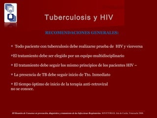 TUBERCULOSIS PULMONAR
Tuberculosis y HIV
III Reunión de Consenso en prevención, diagnóstico y tratamiento de las Infecciosas Respiratorias. SOVETORAX, Isla de Coche, Venezuela 2008.
RECOMENDACIONES GENERALES:
Todo paciente con tuberculosis debe realizarse prueba de HIV y viceversa
El tratamiento debe ser elegido por un equipo multidisciplinario
El tratamiento debe seguir los mismo principios de los pacientes HIV –
La presencia de TB debe seguir inicio de Tto. Inmediato
El tiempo óptimo de inicio de la terapia anti-retroviral
no se conoce.
 
