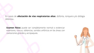 En casos de afectación de vías respiratorias altas: disfonía, ronquera y/o disfagia
dolorosa..
Examen físico: puede ser completamente normal o evidenciar
estertores, roncus, sibilancias, sonidos anfóricos en las áreas con
cavitaciones grandes y acropaquias.
 