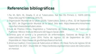 Referencias bibliográficas
Pai, M., Behr, M., Dowdy, D. et al. Tuberculosis. Nat Rev Dis Primers 2, 16076 (2016).
https://doi.org/10.1038/nrdp.2016.76.
Organización Mundial de la Salud. (2020). Tuberculosis. Datos y cifras.. 02 de Septiembre
de 2021, de Organización Mundial de la Salud. Sitio web: https://www.who.int/es/news-
room/fact-sheets/detail/tuberculosis.
Guía de Práctica Clínica, Diagnóstico y Tratamiento de Casos Nuevos de Tuberculosis
Pulmonar. México: Instituto Mexicano del Seguro Social; 2009.
Centros para el control y la prevención de enfermedades. Factores de Riesgo de la
tuberculosis.(En linea). Junio 2016. Fecha de ingreso: 02 de Septiembre de 2021.
Disponible en: https://www.cdc.gov/tb/topic/basics/risk.htm.
Americas Coalition. Crece casos de Tuberculosis en México. (En línea). Fecha de ingreso: 02 de
Septiembre de 2021. Disponible en: https://actbistas.org/esp/crece-casos-de-tuberculosis-
en-mexico/.
1.
2.
3.
4.
5.
 