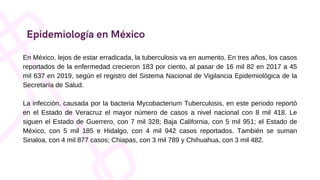 Epidemiología en México
En México, lejos de estar erradicada, la tuberculosis va en aumento. En tres años, los casos
reportados de la enfermedad crecieron 183 por ciento, al pasar de 16 mil 82 en 2017 a 45
mil 637 en 2019, según el registro del Sistema Nacional de Vigilancia Epidemiológica de la
Secretaría de Salud.
La infección, causada por la bacteria Mycobacterium Tuberculosis, en este periodo reportó
en el Estado de Veracruz el mayor número de casos a nivel nacional con 8 mil 418. Le
siguen el Estado de Guerrero, con 7 mil 328; Baja California, con 5 mil 951; el Estado de
México, con 5 mil 185 e Hidalgo, con 4 mil 942 casos reportados. También se suman
Sinaloa, con 4 mil 877 casos; Chiapas, con 3 mil 789 y Chihuahua, con 3 mil 482.
 