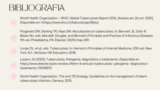 Fitzgerald DW, Sterling TR, Haas DW. Mycobacterium tuberculosis. In: Bennett JE, Dolin R,
Blaser MJ, eds. Mandell, Douglas, and Bennett's Principles and Practice of Infectious Diseases.
9th ed. Philadelphia, PA: Elsevier; 2020:chap 249.
Longo DL, et al., eds. Tuberculosis. In: Harrison’s Principles of Internal Medicine. 20th ed. New
York, N.Y.: McGraw-Hill Education; 2018.
World Health Organization – WHO. Global Tuberculosis Report 2016. [Acesso em 26 oct. 2021].
Disponible en: hhttps://www.who.int/features/qa/08/es/
Lozano JA (2002). Tuberculosis. Patogenia, diagnóstico y tratamiento. Disponible en:
https://www.elsevier.es/es-revista-offarm-4-articulo-tuberculosis- patogenia- diagnostico-
tratamiento-13035870
World Health Organization. The end TB Strategy. Guidelines on the management of latent
tuberculosis infection. Geneva, 2015.
 