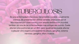 Es una enfermedad infecciosa, transmisible, curable, usualmente
crónica, de presentación clínica variable, producida por el
Mycobacterium tuberculosis y con amplia distribución mundial,
también es una de las enfermedades mas antigas del mundo. Suele
afectar a los pulmones en un 85% pero igualmente puede afectar
cualquier otro órgano principalmente pleura, ganglios, sistema
nervioso, ganglios, riñón, huesos.
 