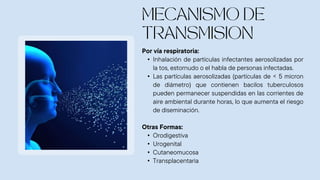 Por vía respiratoria:
• Inhalación de partículas infectantes aerosolizadas por
la tos, estornudo o el habla de personas infectadas.
• Las partículas aerosolizadas (partículas de < 5 micron
de diámetro) que contienen bacilos tuberculosos
pueden permanecer suspendidas en las corrientes de
aire ambiental durante horas, lo que aumenta el riesgo
de diseminación.
Otras Formas:
• Orodigestiva
• Urogenital
• Cutaneomucosa
• Transplacentaria
 