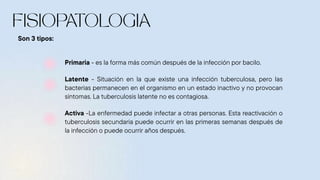 Primaria - es la forma más común después de la infección por bacilo.
Latente - Situación en la que existe una infección tuberculosa, pero las
bacterias permanecen en el organismo en un estado inactivo y no provocan
síntomas. La tuberculosis latente no es contagiosa.
Activa -La enfermedad puede infectar a otras personas. Esta reactivación o
tuberculosis secundaria puede ocurrir en las primeras semanas después de
la infección o puede ocurrir años después.
Son 3 tipos:
 