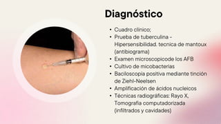 Diagnóstico
• Cuadro clínico;
• Prueba de tuberculina -
Hipersensibilidad. tecnica de mantoux
(antibiograma)
• Examen microscopicode los AFB
• Cultivo de micobacterias
• Baciloscopía positiva mediante tinción
de Ziehl-Neelsen
• Amplificación de ácidos nucleicos
• Técnicas radiográficas: Rayo X,
Tomografia computadorizada
(infiltrados y cavidades)
 