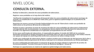 NIVEL LOCAL
CONSULTA EXTERNA.
Realizar la detección y atención de casos probables de tuberculosis.
Registrar casos probables en la hoja diaria del médico.
Notificación inmediata (en las primeras 24 horas) de todos los casos probables de tuberculosis meníngea de
acuerdo a lo establecido en la NOM-017-SSA2-2012, para la vigilancia epidemiológica en la plataforma de
tuberculosis.
Requisitar de manera correcta el Estudio Epidemiológico de caso de Tuberculosis a todo caso probable de
tuberculosis en las primeras 48 horas de su detección.
Realizar la toma y garantizar el envío de muestras de todos los casos probables de tuberculosis al laboratorio
correspondiente con reconocimiento a la competencia técnica dentro de la Red Nacional de Laboratorios de
acuerdo a los algoritmos establecidos en el apartado correspondiente de este manual.
En los casos confirmados de tuberculosis, el responsable de realizar el estudio del 100% de los contactos
declarados incluyendo la Terapia Preventiva con Isoniacida (TPI) a los que así corresponda es del médico tratante
con apoyo del equipo de salud disponible (enfermera, promotor de salud y trabajo social).
A todo caso confirmado de tuberculosis ofertar y realizar pruebas para la detección de VIH (personas de15 años y
más) y Diabetes Mellitus (personas de 20 años y más) que no se conozcan previamente con dichas patologías.
En casos confirmados de tuberculosis en personas de grupos de riesgo solicitar la realización de pruebas de
fármacosensibilidad “Formato Único para el Envío de Muestras Biológicas” (Anexo 8).
Participar en capacitaciones en materia de vigilancia epidemiológica de tuberculosis.
 