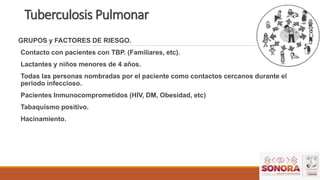Tuberculosis Pulmonar
GRUPOS y FACTORES DE RIESGO.
Contacto con pacientes con TBP. (Familiares, etc).
Lactantes y niños menores de 4 años.
Todas las personas nombradas por el paciente como contactos cercanos durante el
periodo infeccioso.
Pacientes Inmunocomprometidos (HIV, DM, Obesidad, etc)
Tabaquismo positivo.
Hacinamiento.
 