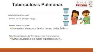 Tuberculosis Pulmonar.
DIAGNOSTICO TEMPRANO.
Examen clínico. ( factores riesgo).
Examen de esputo (BAAR).
3 muestras de esputo (enviar dentro de las 24 hrs).
Pacientes con sospecha de TBP. No es posible obtener muestra.
NUS: Solución Salina estéril Hipertónica (3%).
 