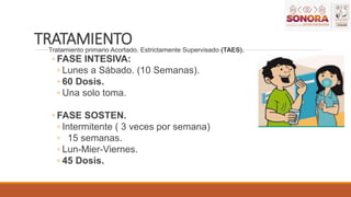 TRATAMIENTO
Tratamiento primario Acortado, Estrictamente Supervisado (TAES).
◦ FASE INTESIVA:
◦ Lunes a Sábado. (10 Semanas).
◦ 60 Dosis.
◦ Una solo toma.
◦ FASE SOSTEN.
◦ Intermitente ( 3 veces por semana)
◦ 15 semanas.
◦ Lun-Mier-Viernes.
◦ 45 Dosis.
 