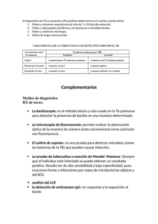 El diagnóstico de Tb en pacientes VIH positivos debe tenerse en cuenta cuando exista:
1. Fiebre y síntomas respiratorios de más de 7 a 10 días de evolución.
2. Fiebre y adenopatías periféricas, intratorácicas o intrabdominales.
3. Fiebre y síndrome meníngeo.
4. Fiebre de origen desconocido
Complementarios
Medios de diagnóstico
RX de torax:
 La baciloscopia: es el método básico y más usado en la Tb pulmonar
para detectar la presencia de bacilos en una muestra determinada.
 La microscopia de fluorescencia: permite realizar la observación
óptica de la muestra de manera tanto convencional como contraste
con fluorescencia
 El cultivo de esputos: es una prueba para detectar microbios (como
las bacterias de la TB) que pueden causar infección.
 La prueba de tuberculina o reacción de Mendel- Mantoux: Siempre
que el individuo esté infectado se puede obtener un resultado
positivo. Resulta ser de alta sensibilidad y baja especificidad, pues
reacciona frente a infecciones por cepas de micobacterias atípicas y
del BCG
 análisis del LCR
 la detección de anticuerpos IgG: en respuesta a la exposición al
bacilo
 