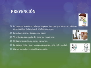 PREVENCIÓN
 La persona infectada debe protegerse siempre que tosa con pañuelos
desechables. Evitando así, el efecto aerosol.
 Lavado de manos después de toser.
 Ventilación adecuada del lugar de residencia.
 Utilizar mascarilla en zonas comunes.
 Restringir visitas a personas no expuestas a la enfermedad.
 Garantizar adherencia al tratamiento.
 