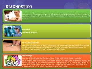DIAGNOSTICO
La exploración física es esencial para la valoración de cualquier paciente. No va a servir para
confirmar o descartar la tuberculosis, pero si para obtener información del estado general del
paciente
Radiología
Radiografía de tórax
Prueba de tuberculina
La prueba de tuberculina se realiza mediante la técnica de Mantoux. Aunque en la práctica el
término Mantoux se utiliza indistintamente con el de prueba de la tuberculina o PPD, en
sentido estricto Mantoux es una técnica de administración.
Microbiología
Es el único método que permite la confirmación de tuberculosis activa. El estudio
bacteriológico debe realizarse en todos las personas con sospecha de tuberculosis activa. Para
ello deben recogerse tres muestras de esputo, especialmente por la mañana (aunque en su
defecto pueden utilizarse las del día anterior, conservadas en frigorífico, y protegidas de la luz)
y, si es posible, antes de iniciar el tratamiento anti-tuberculoso.
 
