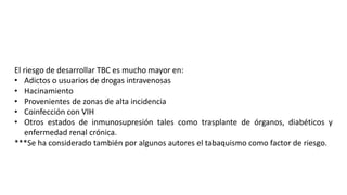El riesgo de desarrollar TBC es mucho mayor en:
• Adictos o usuarios de drogas intravenosas
• Hacinamiento
• Provenientes de zonas de alta incidencia
• Coinfección con VIH
• Otros estados de inmunosupresión tales como trasplante de órganos, diabéticos y
enfermedad renal crónica.
***Se ha considerado también por algunos autores el tabaquismo como factor de riesgo.
 