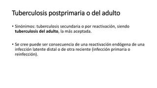 Tuberculosis postprimaria o del adulto
• Sinónimos: tuberculosis secundaria o por reactivación, siendo
tuberculosis del adulto, la más aceptada.
• Se cree puede ser consecuencia de una reactivación endógena de una
infección latente distal o de otra reciente (infección primaria o
reinfección).
 