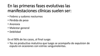 En las primeras fases evolutivas las
manifestaciones clínicas suelen ser:
• Fiebres y sudores nocturnos
• Pérdida de peso
• Anorexia
• Malestar general
• Debilidad
En el 90% de los casos, al final surge:
• Tos no productiva matutina que luego se acompaña de expulsion de
esputo en ocasiones con estrías sanguinolentas.
 