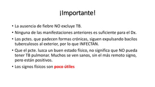 ¡Importante!
• La ausencia de fiebre NO excluye TB.
• Ninguna de las manifestaciones anteriores es suficiente para el Dx.
• Los pctes. que padecen formas crónicas, siguen expulsando bacilos
tuberculosos al exterior, por lo que INFECTAN.
• Que el pcte. luzca un buen estado físico, no significa que NO pueda
tener TB pulmonar. Muchos se ven sanos, sin el más remoto signo,
pero están positivos.
• Los signos físicos son poco útiles
 