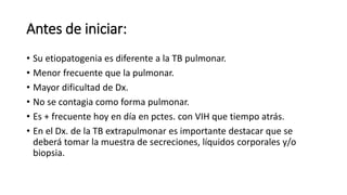 Antes de iniciar:
• Su etiopatogenia es diferente a la TB pulmonar.
• Menor frecuente que la pulmonar.
• Mayor dificultad de Dx.
• No se contagia como forma pulmonar.
• Es + frecuente hoy en día en pctes. con VIH que tiempo atrás.
• En el Dx. de la TB extrapulmonar es importante destacar que se
deberá tomar la muestra de secreciones, líquidos corporales y/o
biopsia.
 