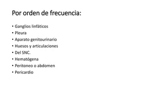 Por orden de frecuencia:
• Ganglios linfáticos
• Pleura
• Aparato genitourinario
• Huesos y articulaciones
• Del SNC.
• Hematógena
• Peritoneo o abdomen
• Pericardio
 