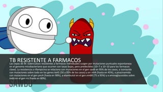 TB RESISTENTE A FARMACOS
Las cepas de M. tuberculosis resistentes a farmacos individuales surgen por mutaciones puntuales espontaneas
en el genoma micobacteriano que ocurren con tasas bajas, pero predecibles (10−7 a 10−10 para los farmacos
clave). La resistencia a rifampicina se relaciona con mutaciones en el gen rpoB en 95% de los casos, a isoniazida
con mutaciones sobre todo en los genes katG (50 a 95% de los casos) y en inhA (hasta en 45%), a pirazinamida
con mutaciones en el gen pncA (hasta en 98%), a etambutol en el gen embB (75 a 95%) y a aminoglucosidos sobre
todo en el gen rrs (hasta en 80%).
 