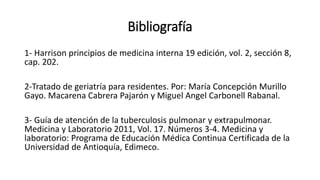Bibliografía
1- Harrison principios de medicina interna 19 edición, vol. 2, sección 8,
cap. 202.
2-Tratado de geriatría para residentes. Por: María Concepción Murillo
Gayo. Macarena Cabrera Pajarón y Miguel Angel Carbonell Rabanal.
3- Guía de atención de la tuberculosis pulmonar y extrapulmonar.
Medicina y Laboratorio 2011, Vol. 17. Números 3-4. Medicina y
laboratorio: Programa de Educación Médica Continua Certificada de la
Universidad de Antioquía, Edimeco.
 