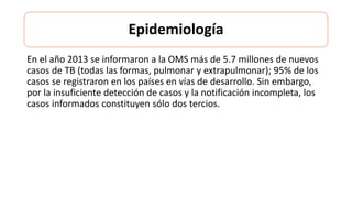 Epidemiología
En el año 2013 se informaron a la OMS más de 5.7 millones de nuevos
casos de TB (todas las formas, pulmonar y extrapulmonar); 95% de los
casos se registraron en los países en vías de desarrollo. Sin embargo,
por la insuficiente detección de casos y la notificación incompleta, los
casos informados constituyen sólo dos tercios.
 