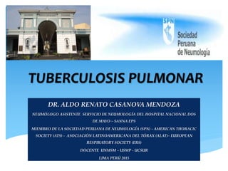 TUBERCULOSIS PULMONAR
DR. ALDO RENATO CASANOVA MENDOZA
NEUMÓLOGO ASISTENTE SERVICIO DE NEUMOLOGÍA DEL HOSPITAL NACIONAL DOS
DE MAYO – SANNA EPS
MIEMBRO DE LA SOCIEDAD PERUANA DE NEUMOLOGÍA (SPN) - AMERICAN THORACIC
SOCIETY (ATS) - ASOCIACIÓN LATINOAMERICANA DEL TÓRAX (ALAT)– EUROPEAN
RESPIRATORY SOCIETY (ERS)
DOCENTE UNMSM – USMP - UCSUR
LIMA PERÚ 2015
 