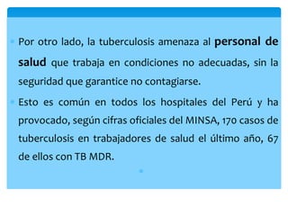  Por otro lado, la tuberculosis amenaza al personal de
salud que trabaja en condiciones no adecuadas, sin la
seguridad que garantice no contagiarse.
 Esto es común en todos los hospitales del Perú y ha
provocado, según cifras oficiales del MINSA, 170 casos de
tuberculosis en trabajadores de salud el último año, 67
de ellos con TB MDR.

 