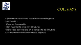 COLESTASIS
• Típicamente asociada a tratamiento con estrógenos
• Asintomático
• Usualmente reversible
• Con incremento en la FA y Bilirrubinas
• Provocado por una falla en el transporte de bilirrubina
• Ausencia de inflamación en tejido hepático.

 