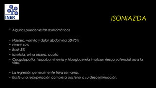 ISONIAZIDA
• Algunos pueden estar asintomáticos
•
•
•
•
•

Nausea, vomito y dolor abdominal 50-75%
Fiebre 10%
Rash 5%
Ictericia, orina oscura, acolia
Coagulopatia, hipoalbuminemia y hipoglucemia implican riesgo potencial para la
vida.

• La regresión generalmente lleva semanas.
• Existe una recuperación completa posterior a su descontinuación.

 
