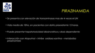 PIRAZINAMIDA
• Se presenta con elevación de transaminasas mas de 4 veces el LIN
• Vida media de 10hrs, en pacientes con daño preexistente 15 horas.
 
• Puede presentar hepatotoxicidad idiosincrática y dosis dependiente
• Interacción con Alopurinol – Inhibe oxidasa xantina – metaboliza
pirazinamida

 