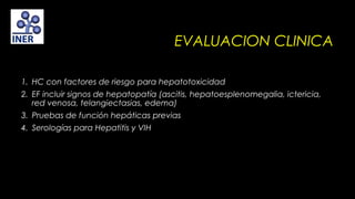 EVALUACION CLINICA
1. HC con factores de riesgo para hepatotoxicidad
2. EF incluir signos de hepatopatía (ascitis, hepatoesplenomegalia, ictericia,
red venosa, telangiectasias, edema)
3. Pruebas de función hepáticas previas
4. Serologías para Hepatitis y VIH

 