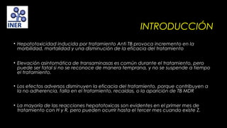 INTRODUCCIÓN
• Hepatotoxicidad inducida por tratamiento Anti TB provoca incremento en la
morbilidad, mortalidad y una disminución de la eficacia del tratamiento
• Elevación asintomática de transaminasas es común durante el tratamiento, pero
puede ser fatal si no se reconoce de manera temprana, y no se suspende a tiempo
el tratamiento.
 
• Los efectos adversos disminuyen la eficacia del tratamiento, porque contribuyen a
la no adherencia, falla en el tratamiento, recaídas, o la aparición de TB MDR
• La mayoría de las reacciones hepatotoxicas son evidentes en el primer mes de
tratamiento con H y R, pero pueden ocurrir hasta el tercer mes cuando existe Z.

 