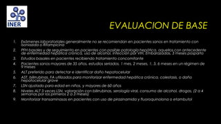 EVALUACION DE BASE
1.
2.
3.
4.
5.
6.
7.
8.
9.

Exámenes laboratoriales generalmente no se recomiendan en pacientes sanos en tratamiento con
Isoniazida o Rifampicina
PFH basales y de seguimiento en pacientes con posible patología hepática, aquellos con antecedente
de enfermedad hepática crónica, uso de alcohol, Infección por VIH, Embarazadas, 3 meses posparto
Estudios basales en pacientes recibiendo tratamiento concomitante
Pacientes sanos mayores de 35 años, estudios seriados, 1 mes, 2 meses, 1, 3, 6 meses en un régimen de
9 meses
ALT preferido para detectar e identificar daño hepatocelular
AST, bilirrubinas, FA utilizados para monitorizar enfermedad hepática crónica, colestasis, o daño
hepatocelular grave
LSN ajustado para edad en niños, y mayores de 60 años
Niveles ALT 3 veces LSN, valoración con bilirrubinas, serología viral, consumo de alcohol, drogas, (2 a 4
semanas por los primeros 2 a 3 meses)
Monitorizar transaminasas en pacientes con uso de pirazinamida y fluoroquinolona o etambutol

 