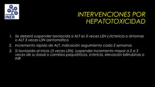 INTERVENCIONES POR
HEPATOTOXICIDAD
1. Se deberá suspender Isoniacida si ALT es 3 veces LSN c/Ictericia o síntomas
o ALT 5 veces LSN asintomático
2. Incremento rápido de ALT, indicación seguimiento cada 2 semanas
3. Si Isoniazida al inicio (3 veces LSN), suspender incremento mayor a 2 a 3
veces de su basal o cambios psiquiátricos, ictericia, elevación bilirrubinas o
INR

 