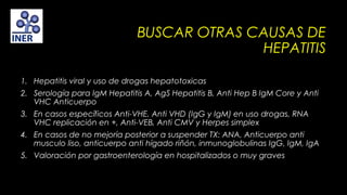BUSCAR OTRAS CAUSAS DE
HEPATITIS
1. Hepatitis viral y uso de drogas hepatotoxicas
2. Serología para IgM Hepatitis A, AgS Hepatitis B, Anti Hep B IgM Core y Anti
VHC Anticuerpo
3. En casos específicos Anti-VHE, Anti VHD (IgG y IgM) en uso drogas, RNA
VHC replicación en +, Anti-VEB, Anti CMV y Herpes simplex
4. En casos de no mejoría posterior a suspender TX: ANA, Anticuerpo anti
musculo liso, anticuerpo anti hígado riñón, inmunoglobulinas IgG, IgM, IgA
5. Valoración por gastroenterología en hospitalizados o muy graves

 