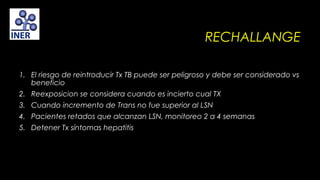 RECHALLANGE
1. El riesgo de reintroducir Tx TB puede ser peligroso y debe ser considerado vs
beneficio
2. Reexposicion se considera cuando es incierto cual TX
3. Cuando incremento de Trans no fue superior al LSN
4. Pacientes retados que alcanzan LSN, monitoreo 2 a 4 semanas
5. Detener Tx síntomas hepatitis

 